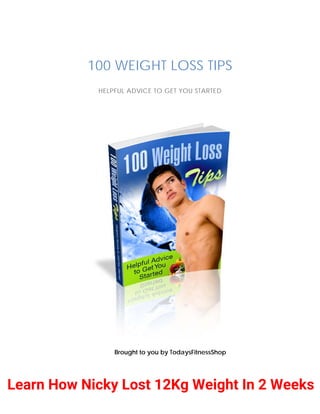 100 WEIGHT LOSS TIPS
HELPFUL ADVICE TO GET YOU STARTED
Brought to you by TodaysFitnessShop
Learn How Nicky Lost 12Kg Weight In 2 Weeks
 