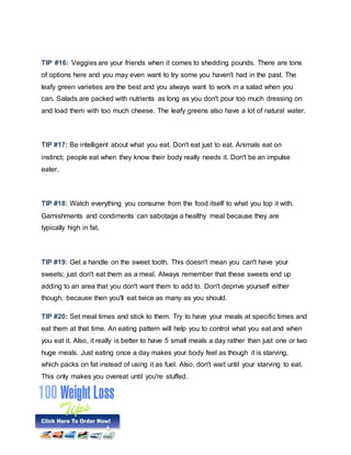TIP #16: Veggies are your friends when it comes to shedding pounds. There are tons
of options here and you may even want to try some you haven't had in the past. The
leafy green varieties are the best and you always want to work in a salad when you
can. Salads are packed with nutrients as long as you don't pour too much dressing on
and load them with too much cheese. The leafy greens also have a lot of natural water.
TIP #17: Be intelligent about what you eat. Don't eat just to eat. Animals eat on
instinct; people eat when they know their body really needs it. Don't be an impulse
eater.
TIP #18: Watch everything you consume from the food itself to what you top it with.
Garnishments and condiments can sabotage a healthy meal because they are
typically high in fat.
TIP #19: Get a handle on the sweet tooth. This doesn't mean you can't have your
sweets; just don't eat them as a meal. Always remember that these sweets end up
adding to an area that you don't want them to add to. Don't deprive yourself either
though, because then you'll eat twice as many as you should.
TIP #20: Set meal times and stick to them. Try to have your meals at specific times and
eat them at that time. An eating pattern will help you to control what you eat and when
you eat it. Also, it really is better to have 5 small meals a day rather than just one or two
huge meals. Just eating once a day makes your body feel as though it is starving,
which packs on fat instead of using it as fuel. Also, don't wait until your starving to eat.
This only makes you overeat until you're stuffed.
 