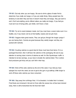 TIP #21: Eat only when you are hungry. Be sure to drink a glass of water first to
determine if you really are hungry or if you are really thirsty. Many people have the
tendency to eat when they see food. It doesn't mean they are hungry; they just want to
eat it. Don't eat anything you're offered unless you really are hungry. If you feel you
must eat it out of being polite, just nibble, don't have a meal.
TIP #22: Try not to snack between meals, but if you must have a snack make sure it is a
healthy one. If you travel a lot try to find healthy snacks and not junk food.
TIP #23: Veggies make great snacks. They can get you through the hunger pangs if
you are having them. Carrots are great because they satisfy hunger and they are
packed with nutrients.
TIP #24: Counting calories is a good idea for those must have food items. If it is a
packaged food item, then it will have the calories on the packaging. Be sure to pay
attention to serving sizes in terms of calories as well. An Otis Spunkmeyer muffin is
intended to be two servings, so you have to double the calories listed. This is where
food producers get tricky and you can't fall in their trap.
TIP #25: Work off the extra calories by the end of the week. If you feel you have
splurged too much this week, be sure to get to the gym or go walking a little longer to
work off those extra calories you have consumed.
TIP #26: Stay away from all things fried. If it is breaded, it is better that it is baked.
Fried foods are immersed in fat and oil. Even after the excess has oil has been drained
away, there is still oil absorbed into the food item itself.
 