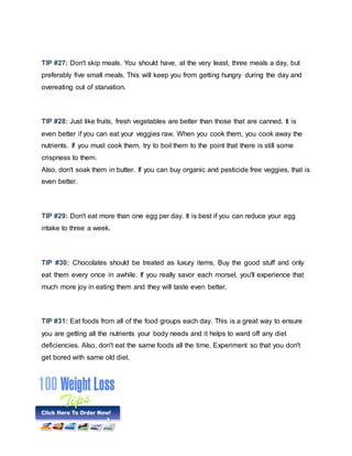 TIP #27: Don't skip meals. You should have, at the very least, three meals a day, but
preferably five small meals. This will keep you from getting hungry during the day and
overeating out of starvation.
TIP #28: Just like fruits, fresh vegetables are better than those that are canned. It is
even better if you can eat your veggies raw. When you cook them, you cook away the
nutrients. If you must cook them, try to boil them to the point that there is still some
crispness to them.
Also, don't soak them in butter. If you can buy organic and pesticide free veggies, that is
even better.
TIP #29: Don't eat more than one egg per day. It is best if you can reduce your egg
intake to three a week.
TIP #30: Chocolates should be treated as luxury items. Buy the good stuff and only
eat them every once in awhile. If you really savor each morsel, you'll experience that
much more joy in eating them and they will taste even better.
TIP #31: Eat foods from all of the food groups each day. This is a great way to ensure
you are getting all the nutrients your body needs and it helps to ward off any diet
deficiencies. Also, don't eat the same foods all the time. Experiment so that you don't
get bored with same old diet.
 