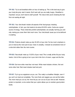 TIP #32: Try to eat breakfast within an hour of waking up. This is the best way to give
your body the jump start it needs. Don't wait until you are really hungry. Breakfast is
important, but you don't need to stuff yourself. The idea is that you're breaking the fast
from not easting all night.
TIP #33: Your diet should include all aspects of the food groups including
carbohydrates. In fact, your diet needs to be about 50-55% carbs. Carbs are a great
source of energy. Those diets that prohibit carbohydrates are actually harming you and
only making you crave them that much more. Your diet should cause you to be deficient
in anything.
TIP #34: Proteins should make up only 25-30% of your diet. Far too much emphasis is
put on meat as the main part of your meal. In actuality, it should be considered more of
a side dish rather than the main course.
TIP #35: Fats should make up 15-20% of your meal. This is really all the fat your body
needs. A lot of this is going to be in your diet in the form of cream, sugar and the like.
TIP #36: Eat more white meat than red meat. White meat includes chicken, fish and
some other fowl. Red meat includes beef and pork.
TIP #37: Try to go as vegetarian as you can. This really is a healthier lifestyle, even if
you can't cut meat out completely. The more fruits and veggies you can eat the better.
The more meat you cut out, the more fat you can cut out of your diet as well. However,
protein is important, so be certain that your option allows you to maintain good protein
levels.
 