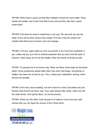 TIP #38: White bread is good, but high fiber multigrain breads are much better. These
breads are another way to add more fiber to your diet and they also have a good
protein level.
TIP #39: Pork does not assist in weight loss in any way. The less pork you eat, the
better off you will be when trying to lose weight. Pork has a high fat content and
includes food items such as bacon, ham and sausage.
TIP #40: Limit your sugar intake as much as possible. If you must have sweetener in
your coffee and tea, try to find an artificial sweetener that you don't mind the taste of.
However, these things are not all that healthy either and should be limited as well.
TIP #41: Try grazing five to six times a day. These are those small meals we discussed
earlier. Some people lose weight better when they never feel hungry and grazing on
healthy food items can do this for you. Plus, it keeps your metabolism working, which
will burn fat naturally.
TIP #42: Don't worry about cheating, but don't cheat for a meal. Eat sweets and your
favorite cheat food for the flavor only. If you want dessert after dinner, share one with
the whole family. You'll get the flavor, but not the pounds.
TIP #43: Watch your fat intake. Each fat gram is 9 calories. If you know your total
calories then you can figure the amount of fat in those items.
 