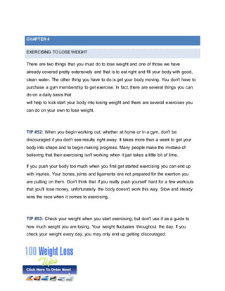 EXERCISING TO LOSE WEIGHT
There are two things that you must do to lose weight and one of those we have
already covered pretty extensively and that is to eat right and fill your body with good,
clean water. The other thing you have to do is get your body moving. You don't have to
purchase a gym membership to get exercise. In fact, there are several things you can
do on a daily basis that
will help to kick start your body into losing weight and there are several exercises you
can do on your own to lose weight.
TIP #52: When you begin working out, whether at home or in a gym, don't be
discouraged if you don't see results right away. It takes more than a week to get your
body into shape and to begin making progress. Many people make the mistake of
believing that their exercising isn't working when it just takes a little bit of time.
If you push your body too much when you first get started exercising you can end up
with injuries. Your bones, joints and ligaments are not prepared for the exertion you
are putting on them. Don't think that if you really push yourself hard for a few workouts
that you'll lose money, unfortunately the body doesn't work this way. Slow and steady
wins the race when it comes to exercising.
TIP #53: Check your weight when you start exercising, but don't use it as a guide to
how much weight you are losing. Your weight fluctuates throughout the day. If you
check your weight every day, you may only end up getting discouraged.
CHAPTER 4
 