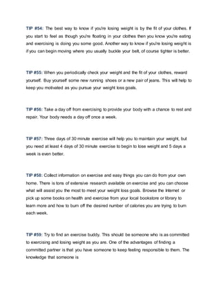 TIP #54: The best way to know if you're losing weight is by the fit of your clothes. If
you start to feel as though you're floating in your clothes then you know you're eating
and exercising is doing you some good. Another way to know if you're losing weight is
if you can begin moving where you usually buckle your belt, of course tighter is better.
TIP #55: When you periodically check your weight and the fit of your clothes, reward
yourself. Buy yourself some new running shoes or a new pair of jeans. This will help to
keep you motivated as you pursue your weight loss goals.
TIP #56: Take a day off from exercising to provide your body with a chance to rest and
repair. Your body needs a day off once a week.
TIP #57: Three days of 30 minute exercise will help you to maintain your weight, but
you need at least 4 days of 30 minute exercise to begin to lose weight and 5 days a
week is even better.
TIP #58: Collect information on exercise and easy things you can do from your own
home. There is tons of extensive research available on exercise and you can choose
what will assist you the most to meet your weight loss goals. Browse the Internet or
pick up some books on health and exercise from your local bookstore or library to
learn more and how to burn off the desired number of calories you are trying to burn
each week.
TIP #59: Try to find an exercise buddy. This should be someone who is as committed
to exercising and losing weight as you are. One of the advantages of finding a
committed partner is that you have someone to keep feeling responsible to them. The
knowledge that someone is
 
