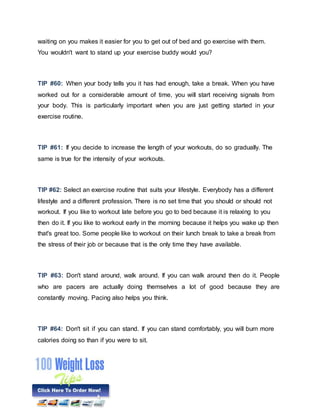 waiting on you makes it easier for you to get out of bed and go exercise with them.
You wouldn't want to stand up your exercise buddy would you?
TIP #60: When your body tells you it has had enough, take a break. When you have
worked out for a considerable amount of time, you will start receiving signals from
your body. This is particularly important when you are just getting started in your
exercise routine.
TIP #61: If you decide to increase the length of your workouts, do so gradually. The
same is true for the intensity of your workouts.
TIP #62: Select an exercise routine that suits your lifestyle. Everybody has a different
lifestyle and a different profession. There is no set time that you should or should not
workout. If you like to workout late before you go to bed because it is relaxing to you
then do it. If you like to workout early in the morning because it helps you wake up then
that's great too. Some people like to workout on their lunch break to take a break from
the stress of their job or because that is the only time they have available.
TIP #63: Don't stand around, walk around. If you can walk around then do it. People
who are pacers are actually doing themselves a lot of good because they are
constantly moving. Pacing also helps you think.
TIP #64: Don't sit if you can stand. If you can stand comfortably, you will burn more
calories doing so than if you were to sit.
 