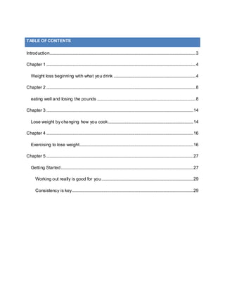 Introduction....................................................................................................................................3
Chapter 1 .......................................................................................................................................4
Weight loss beginning with what you drink ..........................................................................4
Chapter 2 .......................................................................................................................................8
eating well and losing the pounds .........................................................................................8
Chapter 3 .....................................................................................................................................14
Lose weight by changing how you cook.............................................................................14
Chapter 4 .....................................................................................................................................16
Exercising to lose weight.......................................................................................................16
Chapter 5 .....................................................................................................................................27
Getting Started........................................................................................................................27
Working out really is good for you...................................................................................29
Consistency is key..............................................................................................................29
TABLE OF CONTENTS
 