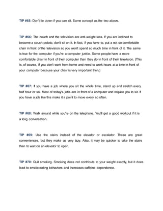 TIP #65: Don't lie down if you can sit. Same concept as the two above.
TIP #66: The couch and the television are anti-weight loss. If you are inclined to
become a couch potato, don't sit on it. In fact, if you have to, put a not so comfortable
chair in front of the television so you won't spend so much time in front of it. The same
is true for the computer if you're a computer junkie. Some people have a more
comfortable chair in front of their computer than they do in front of their television. (This
is, of course, if you don't work from home and need to work hours at a time in front of
your computer because your chair is very important then.)
TIP #67: If you have a job where you sit the whole time, stand up and stretch every
half hour or so. Most of today's jobs are in front of a computer and require you to sit. If
you have a job like this make it a point to move every so often.
TIP #68: Walk around while you're on the telephone. You'll get a good workout if it is
a long conversation.
TIP #69: Use the stairs instead of the elevator or escalator. These are great
conveniences, but they make us very lazy. Also, it may be quicker to take the stairs
than to wait on an elevator to open.
TIP #70: Quit smoking. Smoking does not contribute to your weight exactly, but it does
lead to erratic eating behaviors and increases caffeine dependence.
 