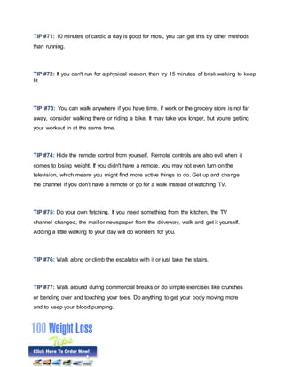 TIP #71: 10 minutes of cardio a day is good for most, you can get this by other methods
than running.
TIP #72: If you can't run for a physical reason, then try 15 minutes of brisk walking to keep
fit.
TIP #73: You can walk anywhere if you have time. If work or the grocery store is not far
away, consider walking there or riding a bike. It may take you longer, but you're getting
your workout in at the same time.
TIP #74: Hide the remote control from yourself. Remote controls are also evil when it
comes to losing weight. If you didn't have a remote, you may not even turn on the
television, which means you might find more active things to do. Get up and change
the channel if you don't have a remote or go for a walk instead of watching TV.
TIP #75: Do your own fetching. If you need something from the kitchen, the TV
channel changed, the mail or newspaper from the driveway, walk and get it yourself.
Adding a little walking to your day will do wonders for you.
TIP #76: Walk along or climb the escalator with it or just take the stairs.
TIP #77: Walk around during commercial breaks or do simple exercises like crunches
or bending over and touching your toes. Do anything to get your body moving more
and to keep your blood pumping.
 