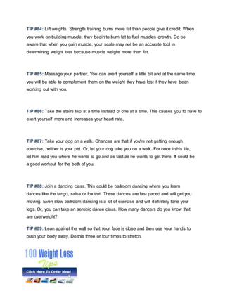 TIP #84: Lift weights. Strength training burns more fat than people give it credit. When
you work on building muscle, they begin to burn fat to fuel muscles growth. Do be
aware that when you gain muscle, your scale may not be an accurate tool in
determining weight loss because muscle weighs more than fat.
TIP #85: Massage your partner. You can exert yourself a little bit and at the same time
you will be able to complement them on the weight they have lost if they have been
working out with you.
TIP #86: Take the stairs two at a time instead of one at a time. This causes you to have to
exert yourself more and increases your heart rate.
TIP #87: Take your dog on a walk. Chances are that if you're not getting enough
exercise, neither is your pet. Or, let your dog take you on a walk. For once in his life,
let him lead you where he wants to go and as fast as he wants to get there. It could be
a good workout for the both of you.
TIP #88: Join a dancing class. This could be ballroom dancing where you learn
dances like the tango, salsa or fox trot. These dances are fast paced and will get you
moving. Even slow ballroom dancing is a lot of exercise and will definitely tone your
legs. Or, you can take an aerobic dance class. How many dancers do you know that
are overweight?
TIP #89: Lean against the wall so that your face is close and then use your hands to
push your body away. Do this three or four times to stretch.
 