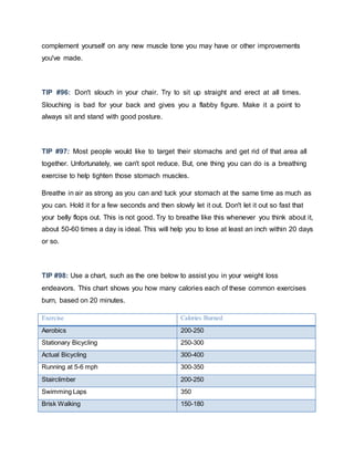 complement yourself on any new muscle tone you may have or other improvements
you've made.
TIP #96: Don't slouch in your chair. Try to sit up straight and erect at all times.
Slouching is bad for your back and gives you a flabby figure. Make it a point to
always sit and stand with good posture.
TIP #97: Most people would like to target their stomachs and get rid of that area all
together. Unfortunately, we can't spot reduce. But, one thing you can do is a breathing
exercise to help tighten those stomach muscles.
Breathe in air as strong as you can and tuck your stomach at the same time as much as
you can. Hold it for a few seconds and then slowly let it out. Don't let it out so fast that
your belly flops out. This is not good. Try to breathe like this whenever you think about it,
about 50-60 times a day is ideal. This will help you to lose at least an inch within 20 days
or so.
TIP #98: Use a chart, such as the one below to assist you in your weight loss
endeavors. This chart shows you how many calories each of these common exercises
burn, based on 20 minutes.
Exercise Calories Burned
Aerobics 200-250
Stationary Bicycling 250-300
Actual Bicycling 300-400
Running at 5-6 mph 300-350
Stairclimber 200-250
Swimming Laps 350
Brisk Walking 150-180
 