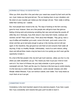 CONSISTENCY IS KEY
When you think about life in the past when your sweat was caused by hard work and the
sun, it just makes you feel good all over. The sun beating down on your shoulders and
the strain on your muscles just makes you feel stronger all over. There really is nothing
better than working out – outside.
But, most people have moved to the city. The days of working on the farm are long
gone for most, however, there are a few people who still get to have that glorious
feeling of doing work and producing something that was real and keep the pounds off
while they do it. Seriously, if you think about it, how many farm hands, cowboys and
ranchers are fat? There aren't many. Think about their lifestyles. They get up, have a
cup of coffee and breakfast, go to work, come in for lunch, go to work, come in for
dinner and then go to bed early enough to get up in the morning and do it all over
again. In the meantime, they get good sun and fresh air and consume fresh water all
day long. It truly is a healthy lifestyle. Unfortunately, most of us work indoors, sitting
down and still eat three meals a day but have to do it so quickly you don't even get the
opportunity to taste it.
It's a fact of life that people in the city don't get much exercise, unless you live in a city
where you walk everywhere you go. This means you have to put your mind to it and
work at it. You have to fit fitness into your daily schedule or you're going to be
overweight and sick. That's just the way it is. Exercise is the best way to control obesity,
it is the best way to control stress, hypertension, cardio vascular disease, and other
lifestyle related illnesses. If you can workout outside, even better. Your body needs as
much fresh air as it can get.
Consistency is the most important aspect of any exercise program. If you have a goal,
then if you consistently work towards that goal, you'll be able to reach it.
WORKING OUT REALLY IS GOOD FOR YOU
 