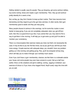 Getting started is usually easy for people. They go shopping, get some workout clothes,
buy some running shoes and maybe a gym membership. Then, they go and workout
pretty steadily for a week or two.
But, as they go, they find it harder to keep up their routine. Their lives become more
demanding and they begin to go to the gym less and less. In other words, their gym
membership goes to waste and they just stop going.
Many people choose to workout in the evenings, but for some this routine is even
harder to keep going. If you are not completely exhausted when you get off from
work, then this is a good time to go. But, if you cannot then you may need to find a
way to get there in the morning. It will help you to get woke up and you'll be able to
maintain your consistency.
There is a misconception that exercise makes you tired, but that's not necessarily the
case. It may do this to you the first few times, but as you get fit you will find you have
more energy. Couple exercise with adequate sleep, you shouldn't have any problem
getting up in the morning and getting going. Plus, you'll be energized all day long,
which will help you to make it through your workday much easier.
Even if you don't have a gym membership, chances are that there is a sidewalk outside
your house and some people may even have access to a pool. Get up a half hour
earlier, throw on the sneakers and get to walking, running, jogging or whatever your
exercise of choice is. If you have a four legged friend, they'll surely enjoy this time with
you as well.
 