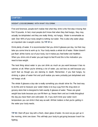 WEIGHT LOSS BEGINNING WITH WHAT YOU DRINK
First and foremost, people don't realize that what they drink is the first step in losing that
first 10 pounds. In fact, most people don't know that when they feel hungry, they may
actually be dehydrated and they are really thirsty, not hungry. Water is remarkable as
well. Over 66% of your body weight is nothing but water. This is also why water plays
an important role in weight control. So TIP #1 is:
Drink plenty of water. It is recommended that you drink 8 glasses per day, but that may
take you some time to work up to. Your body needs a whole lot of water. Water doesn't
just flush all the toxins out of your body, but it makes you feel better and healthier.
When you drink a lot of water you just begin to feel fit and this is the motivation you
need to lose weight.
The best thing about water is you can drink as much as you want because it has no
calories at all. When you're drinking a lot of water, you eat less as well because you
won't feel as though you are starving to death. Remember, if you feel hungry, try
drinking a glass of water first and you'll realize you were probably just dehydrated and
not hungry at all.
The whole 8 glasses a day rule is really something you should strive for. The best way
to do this and to measure your water intake is to buy a jug from the drug store or
grocery store that is designed to hold exactly 8 glasses of water. These are great
weight loss tools because you can fill them up, freeze them and as it melts throughout
the day you have fresh and cold water. Or, if you don't mind your water room
temperature you can drink it that way as well. All that matters is that you're getting in
the water your body needs.
TIP #2: Start off your day with a fresh, clean glass of water. As soon as you get up in
the morning, drink one down. This will help your body to get going because it won't be
fighting
CHAPTER 1
 