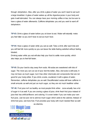 through dehydration. Also, after you drink a glass of water you won't need to eat such
a large breakfast. A glass of water wakes up all the digestive juices in your body and
gets it well lubricated. You can always have your morning coffee or tea, but be sure to
have a glass of water afterwards. Caffeine dehydrates you and you want to ward off
dehydration.
TIP #3: Drink a glass of water before you sit down to eat. Water will naturally make
you feel fuller so you don't have to eat as much food.
TIP #4: Have a glass of water while you eat as well. Take a drink after each bite and
you will feel full more quickly so you can leave the table feeling satisfied without feeling
bloated.
Drinking water while you eat will also help your food to settle more quickly, which
also helps you to feel full faster.
TIP #5: Do your best to stay away from soda. All sodas are sweetened with lots of
sugar. The more you can cut out of your diet the better. Also, diet soda is still soda. It
may not have as much sugar, but it has other chemicals and components that are not
good for your body either. If you drink a soda, counteract it with a glass of water.
Remember, caffeine dehydrates you as well. Decaffeinated sodas still have caffeine in
small amounts as well and just as much sugar, so they are not much healthier either.
TIP #6: Fruit juice isn't as healthy as most people think either. Juice actually has a lot
of sugar in it as well. If you are craving a glass of juice, drink fresh fruit juice instead of
juice that has artificial flavors and coloring. It is even better if you can make your own
fruit juice. Just be sure not to add too much sugar which adds to the calories. Instead of
drink fruit juice, eat more fruit. Fruit provides your body with much needed fiber as well
as vitamins.
 