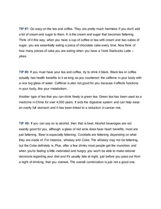 TIP #7: Go easy on the tea and coffee. They are pretty much harmless if you don't add
a lot of cream and sugar to them. It is the cream and sugar that becomes fattening.
Think of it this way, when you have a cup of coffee or tea with cream and two cubes of
sugar, you are essentially eating a piece of chocolate cake every time. Now think of
how many pieces of cake you are eating when you have a Venti Starbucks Latte –
yikes.
TIP #8: If you must have your tea and coffee, try to drink it black. Black tea or coffee
actually has health benefits to it as long as you counteract the caffeine in your body with
a nice big glass of water. Caffeine is also not good for you because it affects functions
in your body, like your metabolism.
Another type of tea that you can drink freely is green tea. Green tea has been used as a
medicine in China for over 4,000 years. It aids the digestive system and can help ease
an overly full stomach and it has been linked to a reduction in cancer risk.
TIP #9: If you can say no to alcohol, then that is best. Alcohol beverages are not
exactly good for you, although a glass of red wine does have heart benefits, most are
just fattening. Beer is especially fattening. Cocktails are fattening depending on what
they are made of. For instance, whiskey and Coke. The whiskey may not be fattening,
but the Coke definitely is. Plus, after a few drinks most people get the munchies and
when you're feeling a little inebriated and hungry you won't be able to make rational
decisions regarding your diet and it's usually late at night, just before you pass out from
a night of drinking, that you overeat. The overall combination is just not a good one.
 