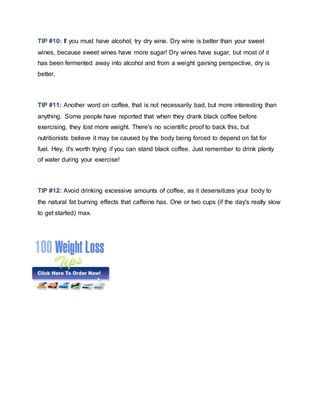 TIP #10: If you must have alcohol, try dry wine. Dry wine is better than your sweet
wines, because sweet wines have more sugar! Dry wines have sugar, but most of it
has been fermented away into alcohol and from a weight gaining perspective, dry is
better.
TIP #11: Another word on coffee, that is not necessarily bad, but more interesting than
anything. Some people have reported that when they drank black coffee before
exercising, they lost more weight. There's no scientific proof to back this, but
nutritionists believe it may be caused by the body being forced to depend on fat for
fuel. Hey, it's worth trying if you can stand black coffee. Just remember to drink plenty
of water during your exercise!
TIP #12: Avoid drinking excessive amounts of coffee, as it desensitizes your body to
the natural fat burning effects that caffeine has. One or two cups (if the day's really slow
to get started) max.
 
