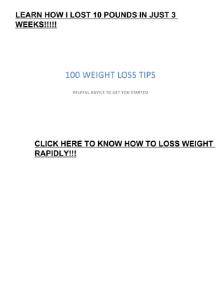 100 WEIGHT LOSS TIPS
HELPFUL ADVICE TO GET YOU STARTED
LEARN HOW I LOST 10 POUNDS IN JUST 3
WEEKS!!!!!
CLICK HERE TO KNOW HOW TO LOSS WEIGHT
RAPIDLY!!!
 