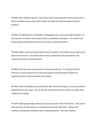 TIP #90: Swim whenever you can. Swimming is a great way to get your cardio exercise and it's
low to no impact on your joints, which is great for people who have osteoporosis or joint
problems.
TIP #91: Try playing tennis or basketball. Playing games are a great way to get into shape. It's
also more fun to workout with someone else in a competitive atmosphere. You will be more
driven to push yourself and you'll burn more calories, just don't overdo it.
TIP #92: Always start your workout with a warm up of about 5-10 minutes and end with a cool
down of 5-10 minutes. Your body needs to reach a certain heart rate level before it will
respond well to the rest of the workout.
TIP #93: Don't carry your wireless phone or cell phone with you. If it rings, go walk for it.
There are so many conveniences in life and we always have everything we need at our
fingertips, but this is obviously bad for the waistline.
TIP #94: If you're standing around, stretch your legs a bit by standing up on your toes and then
gradually drop to your heals. You can also flex your buttock muscles as well, but maybe when
nobody else is looking.
TIP #95: Before going to bed, undress and stare at yourself in front of the mirror. Take note of
what areas you need to improve on and what areas are your best assets. Taking a self-
inventory can keep you motivated in your workout endeavors. Also, don't forget to
 