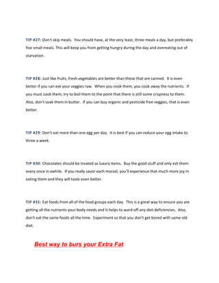 TIP #27: Don't skip meals. You should have, at the very least, three meals a day, but preferably
five small meals. This will keep you from getting hungry during the day and overeating out of
starvation.
TIP #28: Just like fruits, fresh vegetables are better than those that are canned. It is even
better if you can eat your veggies raw. When you cook them, you cook away the nutrients. If
you must cook them, try to boil them to the point that there is still some crispness to them.
Also, don't soak them in butter. If you can buy organic and pesticide free veggies, that is even
better.
TIP #29: Don't eat more than one egg per day. It is best if you can reduce your egg intake to
three a week.
TIP #30: Chocolates should be treated as luxury items. Buy the good stuff and only eat them
every once in awhile. If you really savor each morsel, you'll experience that much more joy in
eating them and they will taste even better.
TIP #31: Eat foods from all of the food groups each day. This is a great way to ensure you are
getting all the nutrients your body needs and it helps to ward off any diet deficiencies. Also,
don't eat the same foods all the time. Experiment so that you don't get bored with same old
diet.
Best way to burs your Extra Fat
 