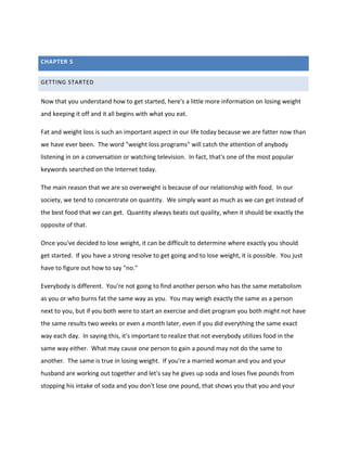 CHAPTER 5
GETTING STARTED
Now that you understand how to get started, here's a little more information on losing weight
and keeping it off and it all begins with what you eat.
Fat and weight loss is such an important aspect in our life today because we are fatter now than
we have ever been. The word "weight loss programs" will catch the attention of anybody
listening in on a conversation or watching television. In fact, that's one of the most popular
keywords searched on the Internet today.
The main reason that we are so overweight is because of our relationship with food. In our
society, we tend to concentrate on quantity. We simply want as much as we can get instead of
the best food that we can get. Quantity always beats out quality, when it should be exactly the
opposite of that.
Once you've decided to lose weight, it can be difficult to determine where exactly you should
get started. If you have a strong resolve to get going and to lose weight, it is possible. You just
have to figure out how to say "no."
Everybody is different. You're not going to find another person who has the same metabolism
as you or who burns fat the same way as you. You may weigh exactly the same as a person
next to you, but if you both were to start an exercise and diet program you both might not have
the same results two weeks or even a month later, even if you did everything the same exact
way each day. In saying this, it's important to realize that not everybody utilizes food in the
same way either. What may cause one person to gain a pound may not do the same to
another. The same is true in losing weight. If you're a married woman and you and your
husband are working out together and let's say he gives up soda and loses five pounds from
stopping his intake of soda and you don't lose one pound, that shows you that you and your
 