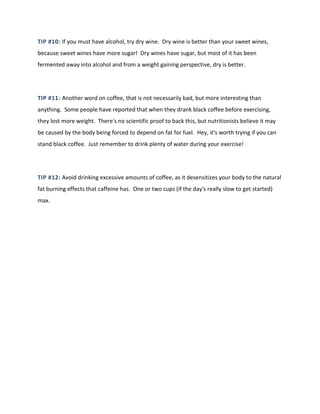 TIP #10: If you must have alcohol, try dry wine. Dry wine is better than your sweet wines,
because sweet wines have more sugar! Dry wines have sugar, but most of it has been
fermented away into alcohol and from a weight gaining perspective, dry is better.
TIP #11: Another word on coffee, that is not necessarily bad, but more interesting than
anything. Some people have reported that when they drank black coffee before exercising,
they lost more weight. There's no scientific proof to back this, but nutritionists believe it may
be caused by the body being forced to depend on fat for fuel. Hey, it's worth trying if you can
stand black coffee. Just remember to drink plenty of water during your exercise!
TIP #12: Avoid drinking excessive amounts of coffee, as it desensitizes your body to the natural
fat burning effects that caffeine has. One or two cups (if the day's really slow to get started)
max.
 