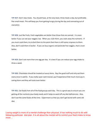 TIP #27: Don't skip meals. You should have, at the very least, three meals a day, but preferably
five small meals. This will keep you from getting hungry during the day and overeating out of
starvation.
TIP #28: Just like fruits, fresh vegetables are better than those that are canned. It is even
better if you can eat your veggies raw. When you cook them, you cook away the nutrients. If
you must cook them, try to boil them to the point that there is still some crispness to them.
Also, don't soak them in butter. If you can buy organic and pesticide free veggies, that is even
better.
TIP #29: Don't eat more than one egg per day. It is best if you can reduce your egg intake to
three a week.
TIP #30: Chocolates should be treated as luxury items. Buy the good stuff and only eat them
every once in awhile. If you really savor each morsel, you'll experience that much more joy in
eating them and they will taste even better.
TIP #31: Eat foods from all of the food groups each day. This is a great way to ensure you are
getting all the nutrients your body needs and it helps to ward off any diet deficiencies. Also,
don't eat the same foods all the time. Experiment so that you don't get bored with same old
diet.
Losing weight is more of a mental challenge than physical, it has nothing much to do with
following particular diet plan. It is all about the mental will to control your food intake to know
more ...
 