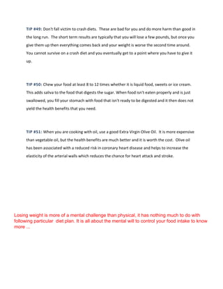 TIP #49: Don't fall victim to crash diets. These are bad for you and do more harm than good in
the long run. The short term results are typically that you will lose a few pounds, but once you
give them up then everything comes back and your weight is worse the second time around.
You cannot survive on a crash diet and you eventually get to a point where you have to give it
up.
TIP #50: Chew your food at least 8 to 12 times whether it is liquid food, sweets or ice cream.
This adds saliva to the food that digests the sugar. When food isn't eaten properly and is just
swallowed, you fill your stomach with food that isn't ready to be digested and it then does not
yield the health benefits that you need.
TIP #51: When you are cooking with oil, use a good Extra Virgin Olive Oil. It is more expensive
than vegetable oil, but the health benefits are much better and it is worth the cost. Olive oil
has been associated with a reduced risk in coronary heart disease and helps to increase the
elasticity of the arterial walls which reduces the chance for heart attack and stroke.
Losing weight is more of a mental challenge than physical, it has nothing much to do with
following particular diet plan. It is all about the mental will to control your food intake to know
more ...
 