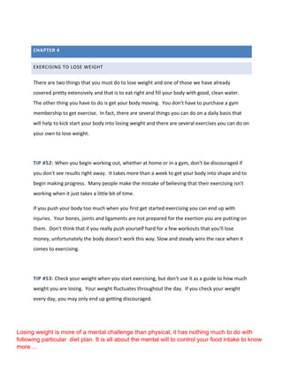 CHAPTER 4
EXERCISING TO LOSE WEIGHT
There are two things that you must do to lose weight and one of those we have already
covered pretty extensively and that is to eat right and fill your body with good, clean water.
The other thing you have to do is get your body moving. You don't have to purchase a gym
membership to get exercise. In fact, there are several things you can do on a daily basis that
will help to kick start your body into losing weight and there are several exercises you can do on
your own to lose weight.
TIP #52: When you begin working out, whether at home or in a gym, don't be discouraged if
you don't see results right away. It takes more than a week to get your body into shape and to
begin making progress. Many people make the mistake of believing that their exercising isn't
working when it just takes a little bit of time.
If you push your body too much when you first get started exercising you can end up with
injuries. Your bones, joints and ligaments are not prepared for the exertion you are putting on
them. Don't think that if you really push yourself hard for a few workouts that you'll lose
money, unfortunately the body doesn't work this way. Slow and steady wins the race when it
comes to exercising.
TIP #53: Check your weight when you start exercising, but don't use it as a guide to how much
weight you are losing. Your weight fluctuates throughout the day. If you check your weight
every day, you may only end up getting discouraged.
Losing weight is more of a mental challenge than physical, it has nothing much to do with
following particular diet plan. It is all about the mental will to control your food intake to know
more ...
 