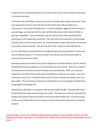 husband are not necessarily going to see the same results, even if you're eating and exercising
in the exact same way.
The bottom line is that today's society has to work a lot harder than societies of the past. Sixty
years ago women and men were thin because they had to work. Manual labor was a
requirement or you wouldn't be able to eat. You had to go gather eggs from the hen house if
you want eggs, you had to go milk the cows for fresh milk and you had to plow the fields to
grow your vegetables. If you wanted beef, well you had to know a little something about
fattening up a calf and getting it butchered. That's the way life was back then and technology
has taken away all of this manual work. So, instead we have to watch what we eat and we have
to go make ourselves exercise. If we don't we don't have a reason to move half the time.
It is very important to understand that you weight loss goals are very dependent on how much
you are willing to work at it. It is the one thing in life that you have to do manual labor to
achieve if you want to see results.
Generally, people do not need to worry about weight loss until their twenties, but with the fast
food lifestyle that we live today this is not necessarily the case anymore. Many of our children
are obese because they eat too much fast food and processed foods. When you're grocery
shopping for yourself and your family read the ingredients of what you are eating. If you can't
pronounce it, don't eat it. Processed foods cause us to have cravings and cravings cause us to
gain weight. This is particularly important to understand if you are ever going to be effective at
losing weight and keeping it off.
Watching your diet alone is not going to make you lose weight though. The proper diet has to
be paired with the proper amount of exercise as well. The solution is an exercise regiment that
will give your body the exercise it needs to burn fat and calories efficiently. If you don't move,
it's like you're in hibernation and your body just packs on the pounds, particularly around your
waistline.
Losing weight is more of a mental challenge than physical, it has nothing much to do with
following particular diet plan. It is all about the mental will to control your food intake to know
more ...
 