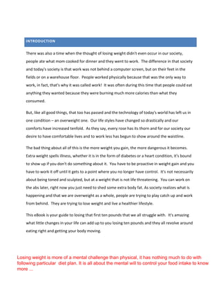INTRODUCTION
There was also a time when the thought of losing weight didn't even occur in our society,
people ate what mom cooked for dinner and they went to work. The difference in that society
and today's society is that work was not behind a computer screen, but on their feet in the
fields or on a warehouse floor. People worked physically because that was the only way to
work, in fact, that's why it was called work! It was often during this time that people could eat
anything they wanted because they were burning much more calories than what they
consumed.
But, like all good things, that too has passed and the technology of today's world has left us in
one condition – an overweight one. Our life styles have changed so drastically and our
comforts have increased tenfold. As they say, every rose has its thorn and for our society our
desire to have comfortable lives and to work less has begun to show around the waistline.
The bad thing about all of this is the more weight you gain, the more dangerous it becomes.
Extra weight spells illness, whether it is in the form of diabetes or a heart condition, it's bound
to show up if you don't do something about it. You have to be proactive in weight gain and you
have to work it off until it gets to a point where you no longer have control. It's not necessarily
about being toned and sculpted, but at a weight that is not life threatening. You can work on
the abs later, right now you just need to shed some extra body fat. As society realizes what is
happening and that we are overweight as a whole, people are trying to play catch up and work
from behind. They are trying to lose weight and live a healthier lifestyle.
This eBook is your guide to losing that first ten pounds that we all struggle with. It's amazing
what little changes in your life can add up to you losing ten pounds and they all revolve around
eating right and getting your body moving.
Losing weight is more of a mental challenge than physical, it has nothing much to do with
following particular diet plan. It is all about the mental will to control your food intake to know
more ...
 