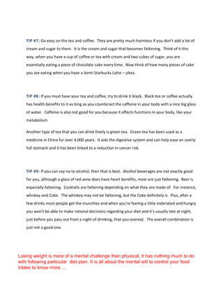 TIP #7: Go easy on the tea and coffee. They are pretty much harmless if you don't add a lot of
cream and sugar to them. It is the cream and sugar that becomes fattening. Think of it this
way, when you have a cup of coffee or tea with cream and two cubes of sugar, you are
essentially eating a piece of chocolate cake every time. Now think of how many pieces of cake
you are eating when you have a Venti Starbucks Latte – yikes.
TIP #8: If you must have your tea and coffee, try to drink it black. Black tea or coffee actually
has health benefits to it as long as you counteract the caffeine in your body with a nice big glass
of water. Caffeine is also not good for you because it affects functions in your body, like your
metabolism.
Another type of tea that you can drink freely is green tea. Green tea has been used as a
medicine in China for over 4,000 years. It aids the digestive system and can help ease an overly
full stomach and it has been linked to a reduction in cancer risk.
TIP #9: If you can say no to alcohol, then that is best. Alcohol beverages are not exactly good
for you, although a glass of red wine does have heart benefits, most are just fattening. Beer is
especially fattening. Cocktails are fattening depending on what they are made of. For instance,
whiskey and Coke. The whiskey may not be fattening, but the Coke definitely is. Plus, after a
few drinks most people get the munchies and when you're feeling a little inebriated and hungry
you won't be able to make rational decisions regarding your diet and it's usually late at night,
just before you pass out from a night of drinking, that you overeat. The overall combination is
just not a good one.
Losing weight is more of a mental challenge than physical, it has nothing much to do
with following particular diet plan. It is all about the mental will to control your food
intake to know more ...
 