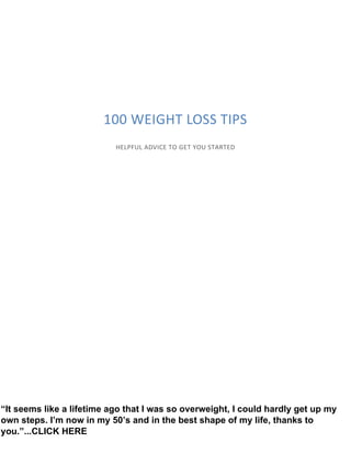 100 WEIGHT LOSS TIPS
HELPFUL ADVICE TO GET YOU STARTED
“It seems like a lifetime ago that I was so overweight, I could hardly get up my
own steps. I’m now in my 50’s and in the best shape of my life, thanks to
you.”...CLICK HERE
 
