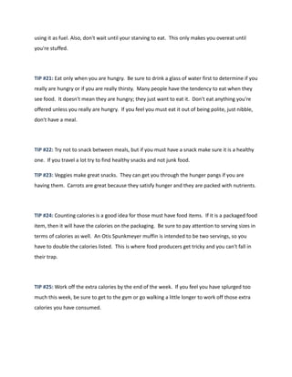 using it as fuel. Also, don't wait until your starving to eat. This only makes you overeat until
you're stuffed.
TIP #21: Eat only when you are hungry. Be sure to drink a glass of water first to determine if you
really are hungry or if you are really thirsty. Many people have the tendency to eat when they
see food. It doesn't mean they are hungry; they just want to eat it. Don't eat anything you're
offered unless you really are hungry. If you feel you must eat it out of being polite, just nibble,
don't have a meal.
TIP #22: Try not to snack between meals, but if you must have a snack make sure it is a healthy
one. If you travel a lot try to find healthy snacks and not junk food.
TIP #23: Veggies make great snacks. They can get you through the hunger pangs if you are
having them. Carrots are great because they satisfy hunger and they are packed with nutrients.
TIP #24: Counting calories is a good idea for those must have food items. If it is a packaged food
item, then it will have the calories on the packaging. Be sure to pay attention to serving sizes in
terms of calories as well. An Otis Spunkmeyer muffin is intended to be two servings, so you
have to double the calories listed. This is where food producers get tricky and you can't fall in
their trap.
TIP #25: Work off the extra calories by the end of the week. If you feel you have splurged too
much this week, be sure to get to the gym or go walking a little longer to work off those extra
calories you have consumed.
 