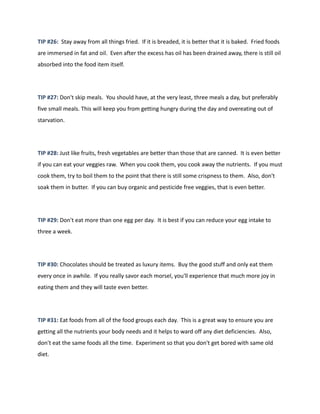 TIP #26: Stay away from all things fried. If it is breaded, it is better that it is baked. Fried foods
are immersed in fat and oil. Even after the excess has oil has been drained away, there is still oil
absorbed into the food item itself.
TIP #27: Don't skip meals. You should have, at the very least, three meals a day, but preferably
five small meals. This will keep you from getting hungry during the day and overeating out of
starvation.
TIP #28: Just like fruits, fresh vegetables are better than those that are canned. It is even better
if you can eat your veggies raw. When you cook them, you cook away the nutrients. If you must
cook them, try to boil them to the point that there is still some crispness to them. Also, don't
soak them in butter. If you can buy organic and pesticide free veggies, that is even better.
TIP #29: Don't eat more than one egg per day. It is best if you can reduce your egg intake to
three a week.
TIP #30: Chocolates should be treated as luxury items. Buy the good stuff and only eat them
every once in awhile. If you really savor each morsel, you'll experience that much more joy in
eating them and they will taste even better.
TIP #31: Eat foods from all of the food groups each day. This is a great way to ensure you are
getting all the nutrients your body needs and it helps to ward off any diet deficiencies. Also,
don't eat the same foods all the time. Experiment so that you don't get bored with same old
diet.
 