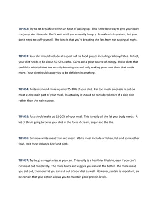 TIP #32: Try to eat breakfast within an hour of waking up. This is the best way to give your body
the jump start it needs. Don't wait until you are really hungry. Breakfast is important, but you
don't need to stuff yourself. The idea is that you're breaking the fast from not easting all night.
TIP #33: Your diet should include all aspects of the food groups including carbohydrates. In fact,
your diet needs to be about 50-55% carbs. Carbs are a great source of energy. Those diets that
prohibit carbohydrates are actually harming you and only making you crave them that much
more. Your diet should cause you to be deficient in anything.
TIP #34: Proteins should make up only 25-30% of your diet. Far too much emphasis is put on
meat as the main part of your meal. In actuality, it should be considered more of a side dish
rather than the main course.
TIP #35: Fats should make up 15-20% of your meal. This is really all the fat your body needs. A
lot of this is going to be in your diet in the form of cream, sugar and the like.
TIP #36: Eat more white meat than red meat. White meat includes chicken, fish and some other
fowl. Red meat includes beef and pork.
TIP #37: Try to go as vegetarian as you can. This really is a healthier lifestyle, even if you can't
cut meat out completely. The more fruits and veggies you can eat the better. The more meat
you cut out, the more fat you can cut out of your diet as well. However, protein is important, so
be certain that your option allows you to maintain good protein levels.
 