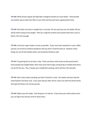 TIP #38: White bread is good, but high fiber multigrain breads are much better. These breads
are another way to add more fiber to your diet and they also have a good protein level.
TIP #39: Pork does not assist in weight loss in any way. The less pork you eat, the better off you
will be when trying to lose weight. Pork has a high fat content and includes food items such as
bacon, ham and sausage.
TIP #40: Limit your sugar intake as much as possible. If you must have sweetener in your coffee
and tea, try to find an artificial sweetener that you don't mind the taste of. However, these
things are not all that healthy either and should be limited as well.
TIP #41: Try grazing five to six times a day. These are those small meals we discussed earlier.
Some people lose weight better when they never feel hungry and grazing on healthy food items
can do this for you. Plus, it keeps your metabolism working, which will burn fat naturally.
TIP #42: Don't worry about cheating, but don't cheat for a meal. Eat sweets and your favorite
cheat food for the flavor only. If you want dessert after dinner, share one with the whole family.
You'll get the flavor, but not the pounds.
TIP #43: Watch your fat intake. Each fat gram is 9 calories. If you know your total calories then
you can figure the amount of fat in those items.
 