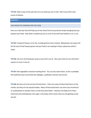 TIP #44: Take it easy on the salt and try to cut what you use in half. Salt is one of the main
causes of obesity.
CHAPTER 3
LOSE WEIGHT BY CHANGING HOW YOU COOK
Here are a few tips that will help you to lose those first ten pounds by simply changing how you
prepare your food. How food is cooked has just as much to do with how healthy it is or is not.
TIP #45: Instead of frying in oil or fat, try baking those items instead. Baking does not require all
the fat and oil that frying requires and your food is not soaking in those substances while it
cooks.
TIP #46: Use non-stick frying pan spray so you don't use oil. Also, pans that are non-stick don't
require as much, if any oil.
TIP #47: Boil vegetables instead of cooking them. You can also steam them, as this is probably
the healthiest way to eat foods like cabbages, cauliflower, broccoli and carrots.
TIP #48: Be leery of no fat and low fat food items. There are many of these food items on the
market, but they are not exactly healthy. Many of these food items use some sort of chemical
or carbohydrate to sweeten them so that they taste better. However, the body turns these
chemicals and carbohydrates into sugar in the body, which means they are still getting turned
into fat.
 