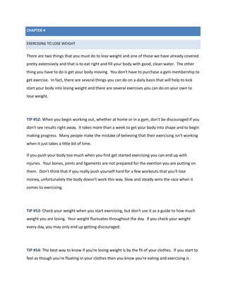 CHAPTER 4
EXERCISING TO LOSE WEIGHT
There are two things that you must do to lose weight and one of those we have already covered
pretty extensively and that is to eat right and fill your body with good, clean water. The other
thing you have to do is get your body moving. You don't have to purchase a gym membership to
get exercise. In fact, there are several things you can do on a daily basis that will help to kick
start your body into losing weight and there are several exercises you can do on your own to
lose weight.
TIP #52: When you begin working out, whether at home or in a gym, don't be discouraged if you
don't see results right away. It takes more than a week to get your body into shape and to begin
making progress. Many people make the mistake of believing that their exercising isn't working
when it just takes a little bit of time.
If you push your body too much when you first get started exercising you can end up with
injuries. Your bones, joints and ligaments are not prepared for the exertion you are putting on
them. Don't think that if you really push yourself hard for a few workouts that you'll lose
money, unfortunately the body doesn't work this way. Slow and steady wins the race when it
comes to exercising.
TIP #53: Check your weight when you start exercising, but don't use it as a guide to how much
weight you are losing. Your weight fluctuates throughout the day. If you check your weight
every day, you may only end up getting discouraged.
TIP #54: The best way to know if you're losing weight is by the fit of your clothes. If you start to
feel as though you're floating in your clothes then you know you're eating and exercising is
 