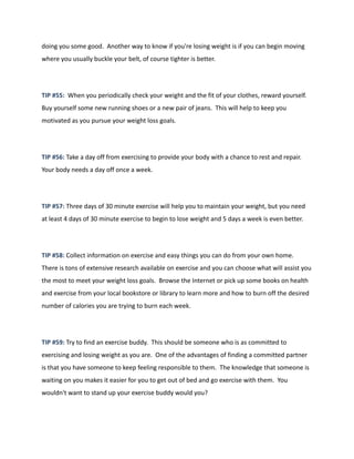 doing you some good. Another way to know if you're losing weight is if you can begin moving
where you usually buckle your belt, of course tighter is better.
TIP #55: When you periodically check your weight and the fit of your clothes, reward yourself.
Buy yourself some new running shoes or a new pair of jeans. This will help to keep you
motivated as you pursue your weight loss goals.
TIP #56: Take a day off from exercising to provide your body with a chance to rest and repair.
Your body needs a day off once a week.
TIP #57: Three days of 30 minute exercise will help you to maintain your weight, but you need
at least 4 days of 30 minute exercise to begin to lose weight and 5 days a week is even better.
TIP #58: Collect information on exercise and easy things you can do from your own home.
There is tons of extensive research available on exercise and you can choose what will assist you
the most to meet your weight loss goals. Browse the Internet or pick up some books on health
and exercise from your local bookstore or library to learn more and how to burn off the desired
number of calories you are trying to burn each week.
TIP #59: Try to find an exercise buddy. This should be someone who is as committed to
exercising and losing weight as you are. One of the advantages of finding a committed partner
is that you have someone to keep feeling responsible to them. The knowledge that someone is
waiting on you makes it easier for you to get out of bed and go exercise with them. You
wouldn't want to stand up your exercise buddy would you?
 