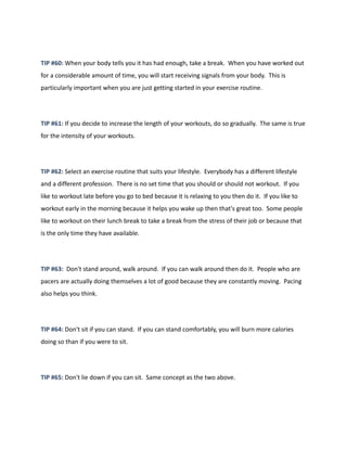TIP #60: When your body tells you it has had enough, take a break. When you have worked out
for a considerable amount of time, you will start receiving signals from your body. This is
particularly important when you are just getting started in your exercise routine.
TIP #61: If you decide to increase the length of your workouts, do so gradually. The same is true
for the intensity of your workouts.
TIP #62: Select an exercise routine that suits your lifestyle. Everybody has a different lifestyle
and a different profession. There is no set time that you should or should not workout. If you
like to workout late before you go to bed because it is relaxing to you then do it. If you like to
workout early in the morning because it helps you wake up then that's great too. Some people
like to workout on their lunch break to take a break from the stress of their job or because that
is the only time they have available.
TIP #63: Don't stand around, walk around. If you can walk around then do it. People who are
pacers are actually doing themselves a lot of good because they are constantly moving. Pacing
also helps you think.
TIP #64: Don't sit if you can stand. If you can stand comfortably, you will burn more calories
doing so than if you were to sit.
TIP #65: Don't lie down if you can sit. Same concept as the two above.
 