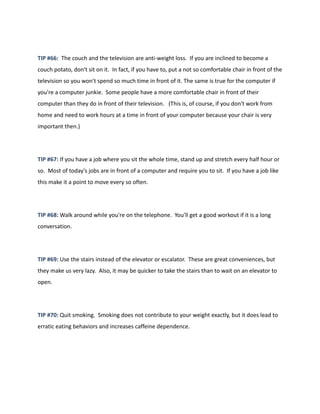 TIP #66: The couch and the television are anti-weight loss. If you are inclined to become a
couch potato, don't sit on it. In fact, if you have to, put a not so comfortable chair in front of the
television so you won't spend so much time in front of it. The same is true for the computer if
you're a computer junkie. Some people have a more comfortable chair in front of their
computer than they do in front of their television. (This is, of course, if you don't work from
home and need to work hours at a time in front of your computer because your chair is very
important then.)
TIP #67: If you have a job where you sit the whole time, stand up and stretch every half hour or
so. Most of today's jobs are in front of a computer and require you to sit. If you have a job like
this make it a point to move every so often.
TIP #68: Walk around while you're on the telephone. You'll get a good workout if it is a long
conversation.
TIP #69: Use the stairs instead of the elevator or escalator. These are great conveniences, but
they make us very lazy. Also, it may be quicker to take the stairs than to wait on an elevator to
open.
TIP #70: Quit smoking. Smoking does not contribute to your weight exactly, but it does lead to
erratic eating behaviors and increases caffeine dependence.
 