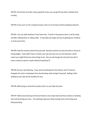 TIP #71: 10 minutes of cardio a day is good for most, you can get this by other methods than
running.
TIP #72: If you can't run for a physical reason, then try 15 minutes of brisk walking to keep fit.
TIP #73: You can walk anywhere if you have time. If work or the grocery store is not far away,
consider walking there or riding a bike. It may take you longer, but you're getting your workout
in at the same time.
TIP #74: Hide the remote control from yourself. Remote controls are also evil when it comes to
losing weight. If you didn't have a remote, you may not even turn on the television, which
means you might find more active things to do. Get up and change the channel if you don't
have a remote or go for a walk instead of watching TV.
TIP #75: Do your own fetching. If you need something from the kitchen, the TV channel
changed, the mail or newspaper from the driveway, walk and get it yourself. Adding a little
walking to your day will do wonders for you.
TIP #76: Walk along or climb the escalator with it or just take the stairs.
TIP #77: Walk around during commercial breaks or do simple exercises like crunches or bending
over and touching your toes. Do anything to get your body moving more and to keep your
blood pumping.
 