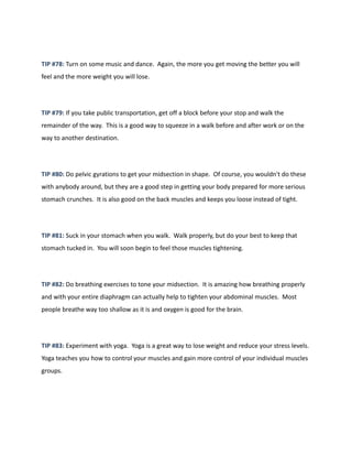 TIP #78: Turn on some music and dance. Again, the more you get moving the better you will
feel and the more weight you will lose.
TIP #79: If you take public transportation, get off a block before your stop and walk the
remainder of the way. This is a good way to squeeze in a walk before and after work or on the
way to another destination.
TIP #80: Do pelvic gyrations to get your midsection in shape. Of course, you wouldn't do these
with anybody around, but they are a good step in getting your body prepared for more serious
stomach crunches. It is also good on the back muscles and keeps you loose instead of tight.
TIP #81: Suck in your stomach when you walk. Walk properly, but do your best to keep that
stomach tucked in. You will soon begin to feel those muscles tightening.
TIP #82: Do breathing exercises to tone your midsection. It is amazing how breathing properly
and with your entire diaphragm can actually help to tighten your abdominal muscles. Most
people breathe way too shallow as it is and oxygen is good for the brain.
TIP #83: Experiment with yoga. Yoga is a great way to lose weight and reduce your stress levels.
Yoga teaches you how to control your muscles and gain more control of your individual muscles
groups.
 