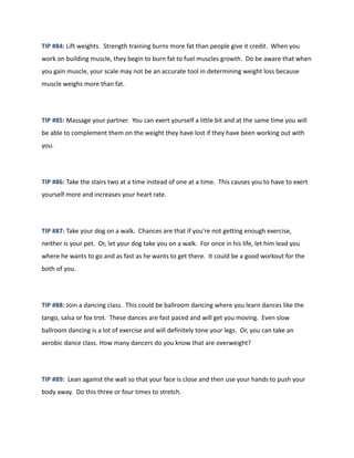 TIP #84: Lift weights. Strength training burns more fat than people give it credit. When you
work on building muscle, they begin to burn fat to fuel muscles growth. Do be aware that when
you gain muscle, your scale may not be an accurate tool in determining weight loss because
muscle weighs more than fat.
TIP #85: Massage your partner. You can exert yourself a little bit and at the same time you will
be able to complement them on the weight they have lost if they have been working out with
you.
TIP #86: Take the stairs two at a time instead of one at a time. This causes you to have to exert
yourself more and increases your heart rate.
TIP #87: Take your dog on a walk. Chances are that if you're not getting enough exercise,
neither is your pet. Or, let your dog take you on a walk. For once in his life, let him lead you
where he wants to go and as fast as he wants to get there. It could be a good workout for the
both of you.
TIP #88: Join a dancing class. This could be ballroom dancing where you learn dances like the
tango, salsa or fox trot. These dances are fast paced and will get you moving. Even slow
ballroom dancing is a lot of exercise and will definitely tone your legs. Or, you can take an
aerobic dance class. How many dancers do you know that are overweight?
TIP #89: Lean against the wall so that your face is close and then use your hands to push your
body away. Do this three or four times to stretch.
 