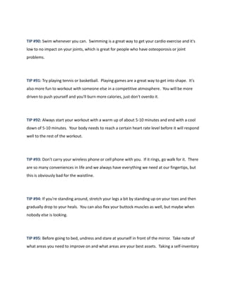 TIP #90: Swim whenever you can. Swimming is a great way to get your cardio exercise and it's
low to no impact on your joints, which is great for people who have osteoporosis or joint
problems.
TIP #91: Try playing tennis or basketball. Playing games are a great way to get into shape. It's
also more fun to workout with someone else in a competitive atmosphere. You will be more
driven to push yourself and you'll burn more calories, just don't overdo it.
TIP #92: Always start your workout with a warm up of about 5-10 minutes and end with a cool
down of 5-10 minutes. Your body needs to reach a certain heart rate level before it will respond
well to the rest of the workout.
TIP #93: Don't carry your wireless phone or cell phone with you. If it rings, go walk for it. There
are so many conveniences in life and we always have everything we need at our fingertips, but
this is obviously bad for the waistline.
TIP #94: If you're standing around, stretch your legs a bit by standing up on your toes and then
gradually drop to your heals. You can also flex your buttock muscles as well, but maybe when
nobody else is looking.
TIP #95: Before going to bed, undress and stare at yourself in front of the mirror. Take note of
what areas you need to improve on and what areas are your best assets. Taking a self-inventory
 