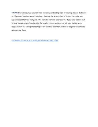 TIP #99: Don't discourage yourself from exercising and eating right by wearing clothes that don't
fit. If you're a medium, wear a medium. Wearing the wrong types of clothes can make you
appear larger than you really are. This includes workout wear as well. If you wear clothes that
fit now, you get to go shopping later for smaller clothes and you can sell your slightly worn
larger clothes in a consignment shop or you can take them to Goodwill to be given to someone
who can use them.
CLICK HERE TO BUY A BEST SUPPLIMENT FOR WEIGHT LOSS
 