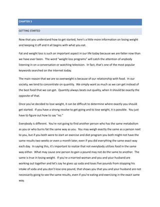 CHAPTER 5
GETTING STARTED
Now that you understand how to get started, here's a little more information on losing weight
and keeping it off and it all begins with what you eat.
Fat and weight loss is such an important aspect in our life today because we are fatter now than
we have ever been. The word "weight loss programs" will catch the attention of anybody
listening in on a conversation or watching television. In fact, that's one of the most popular
keywords searched on the Internet today.
The main reason that we are so overweight is because of our relationship with food. In our
society, we tend to concentrate on quantity. We simply want as much as we can get instead of
the best food that we can get. Quantity always beats out quality, when it should be exactly the
opposite of that.
Once you've decided to lose weight, it can be difficult to determine where exactly you should
get started. If you have a strong resolve to get going and to lose weight, it is possible. You just
have to figure out how to say "no."
Everybody is different. You're not going to find another person who has the same metabolism
as you or who burns fat the same way as you. You may weigh exactly the same as a person next
to you, but if you both were to start an exercise and diet program you both might not have the
same results two weeks or even a month later, even if you did everything the same exact way
each day. In saying this, it's important to realize that not everybody utilizes food in the same
way either. What may cause one person to gain a pound may not do the same to another. The
same is true in losing weight. If you're a married woman and you and your husband are
working out together and let's say he gives up soda and loses five pounds from stopping his
intake of soda and you don't lose one pound, that shows you that you and your husband are not
necessarily going to see the same results, even if you're eating and exercising in the exact same
way.
 