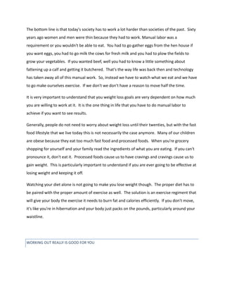 The bottom line is that today's society has to work a lot harder than societies of the past. Sixty
years ago women and men were thin because they had to work. Manual labor was a
requirement or you wouldn't be able to eat. You had to go gather eggs from the hen house if
you want eggs, you had to go milk the cows for fresh milk and you had to plow the fields to
grow your vegetables. If you wanted beef, well you had to know a little something about
fattening up a calf and getting it butchered. That's the way life was back then and technology
has taken away all of this manual work. So, instead we have to watch what we eat and we have
to go make ourselves exercise. If we don't we don't have a reason to move half the time.
It is very important to understand that you weight loss goals are very dependent on how much
you are willing to work at it. It is the one thing in life that you have to do manual labor to
achieve if you want to see results.
Generally, people do not need to worry about weight loss until their twenties, but with the fast
food lifestyle that we live today this is not necessarily the case anymore. Many of our children
are obese because they eat too much fast food and processed foods. When you're grocery
shopping for yourself and your family read the ingredients of what you are eating. If you can't
pronounce it, don't eat it. Processed foods cause us to have cravings and cravings cause us to
gain weight. This is particularly important to understand if you are ever going to be effective at
losing weight and keeping it off.
Watching your diet alone is not going to make you lose weight though. The proper diet has to
be paired with the proper amount of exercise as well. The solution is an exercise regiment that
will give your body the exercise it needs to burn fat and calories efficiently. If you don't move,
it's like you're in hibernation and your body just packs on the pounds, particularly around your
waistline.
WORKING OUT REALLY IS GOOD FOR YOU
 