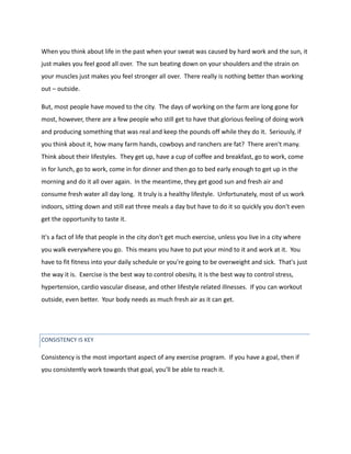 When you think about life in the past when your sweat was caused by hard work and the sun, it
just makes you feel good all over. The sun beating down on your shoulders and the strain on
your muscles just makes you feel stronger all over. There really is nothing better than working
out – outside.
But, most people have moved to the city. The days of working on the farm are long gone for
most, however, there are a few people who still get to have that glorious feeling of doing work
and producing something that was real and keep the pounds off while they do it. Seriously, if
you think about it, how many farm hands, cowboys and ranchers are fat? There aren't many.
Think about their lifestyles. They get up, have a cup of coffee and breakfast, go to work, come
in for lunch, go to work, come in for dinner and then go to bed early enough to get up in the
morning and do it all over again. In the meantime, they get good sun and fresh air and
consume fresh water all day long. It truly is a healthy lifestyle. Unfortunately, most of us work
indoors, sitting down and still eat three meals a day but have to do it so quickly you don't even
get the opportunity to taste it.
It's a fact of life that people in the city don't get much exercise, unless you live in a city where
you walk everywhere you go. This means you have to put your mind to it and work at it. You
have to fit fitness into your daily schedule or you're going to be overweight and sick. That's just
the way it is. Exercise is the best way to control obesity, it is the best way to control stress,
hypertension, cardio vascular disease, and other lifestyle related illnesses. If you can workout
outside, even better. Your body needs as much fresh air as it can get.
CONSISTENCY IS KEY
Consistency is the most important aspect of any exercise program. If you have a goal, then if
you consistently work towards that goal, you'll be able to reach it.
 