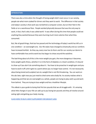 INTRODUCTION
There was also a time when the thought of losing weight didn't even occur in our society,
people ate what mom cooked for dinner and they went to work. The difference in that society
and today's society is that work was not behind a computer screen, but on their feet in the
fields or on a warehouse floor. People worked physically because that was the only way to
work, in fact, that's why it was called work! It was often during this time that people could eat
anything they wanted because they were burning much more calories than what they
consumed.
But, like all good things, that too has passed and the technology of today's world has left us in
one condition – an overweight one. Our life styles have changed so drastically and our comforts
have increased tenfold. As they say, every rose has its thorn and for our society our desire to
have comfortable lives and to work less has begun to show around the waistline.
The bad thing about all of this is the more weight you gain, the more dangerous it becomes.
Extra weight spells illness, whether it is in the form of diabetes or a heart condition, it's bound
to show up if you don't do something about it. You have to be proactive in weight gain and you
have to work it off until it gets to a point where you no longer have control. It's not necessarily
about being toned and sculpted, but at a weight that is not life threatening. You can work on
the abs later, right now you just need to shed some extra body fat. As society realizes what is
happening and that we are overweight as a whole, people are trying to play catch up and work
from behind. They are trying to lose weight and live a healthier lifestyle.
This eBook is your guide to losing that first ten pounds that we all struggle with. It's amazing
what little changes in your life can add up to you losing ten pounds and they all revolve around
eating right and getting your body moving.
CLICK HERE TO BUY A BEST SUPPLIMENT FOR WEIGHT LOSS
 